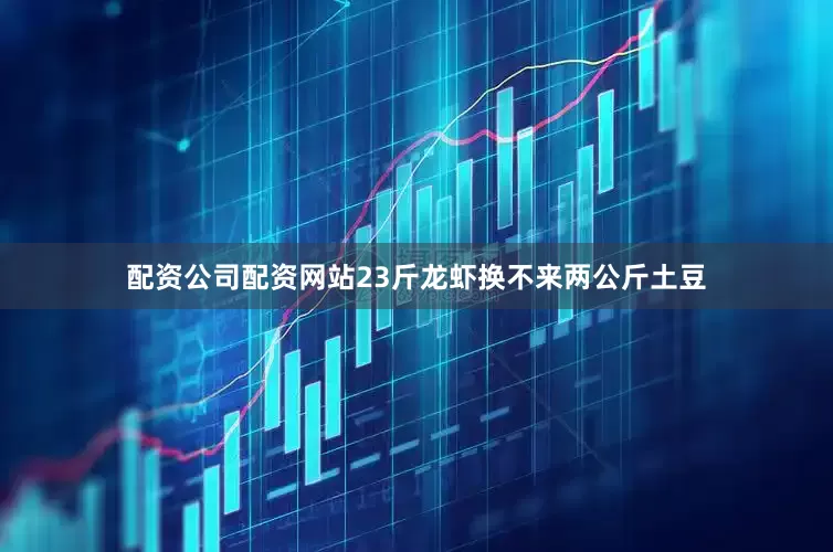 配资公司配资网站23斤龙虾换不来两公斤土豆