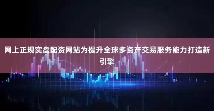 网上正规实盘配资网站为提升全球多资产交易服务能力打造新引擎
