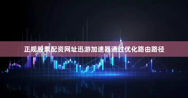 正规股票配资网址迅游加速器通过优化路由路径