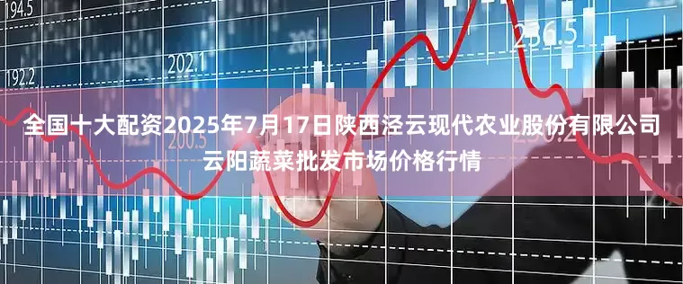 全国十大配资2025年7月17日陕西泾云现代农业股份有限公司云阳蔬菜批发市场价格行情