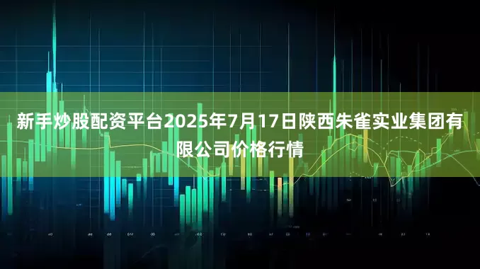 新手炒股配资平台2025年7月17日陕西朱雀实业集团有限公司价格行情