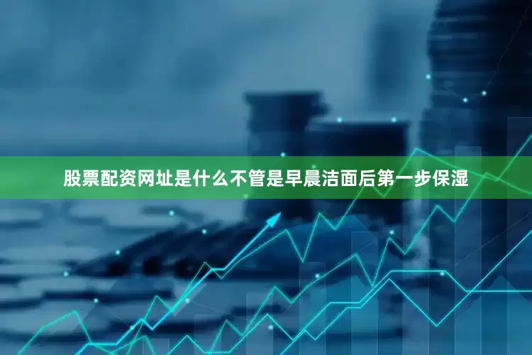 股票配资网址是什么不管是早晨洁面后第一步保湿