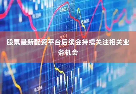 股票最新配资平台后续会持续关注相关业务机会