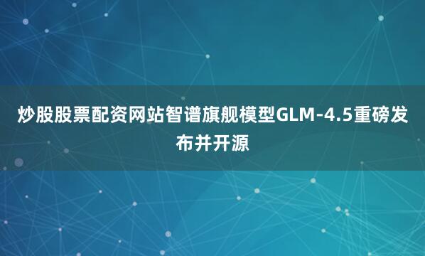 炒股股票配资网站智谱旗舰模型GLM-4.5重磅发布并开源