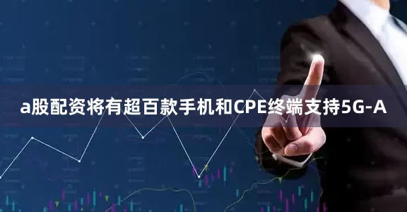 a股配资将有超百款手机和CPE终端支持5G-A
