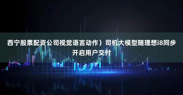 西宁股票配资公司视觉语言动作）司机大模型随理想i8同步开启用户交付