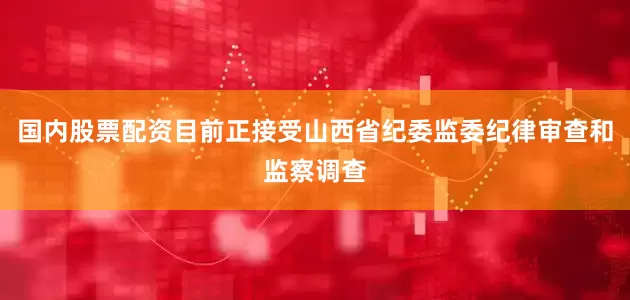 国内股票配资目前正接受山西省纪委监委纪律审查和监察调查