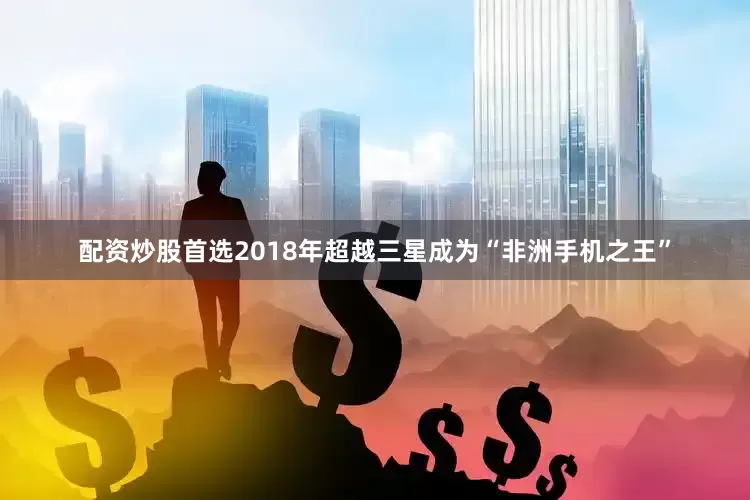 配资炒股首选2018年超越三星成为“非洲手机之王”