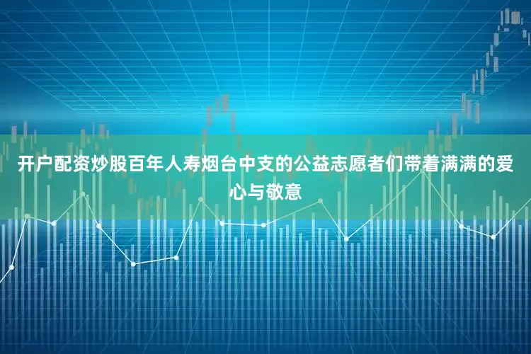 开户配资炒股百年人寿烟台中支的公益志愿者们带着满满的爱心与敬意
