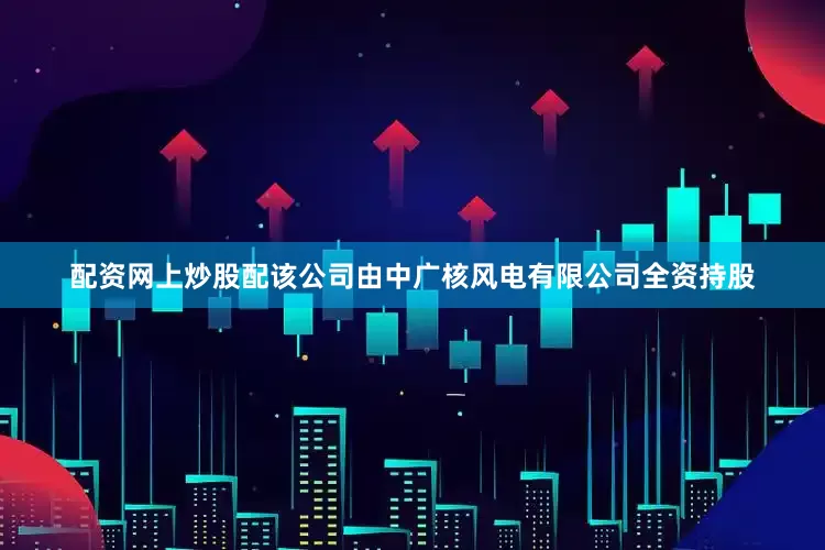 配资网上炒股配该公司由中广核风电有限公司全资持股