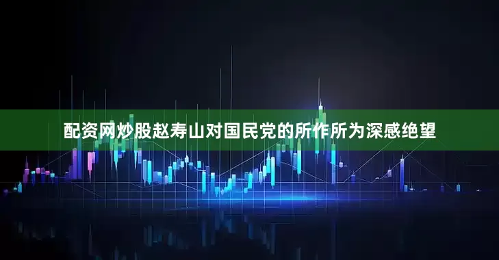 配资网炒股赵寿山对国民党的所作所为深感绝望