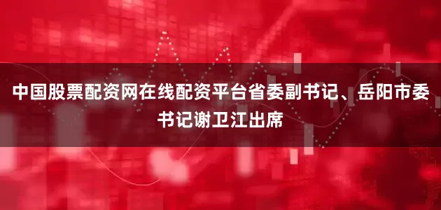 中国股票配资网在线配资平台省委副书记、岳阳市委书记谢卫江出席
