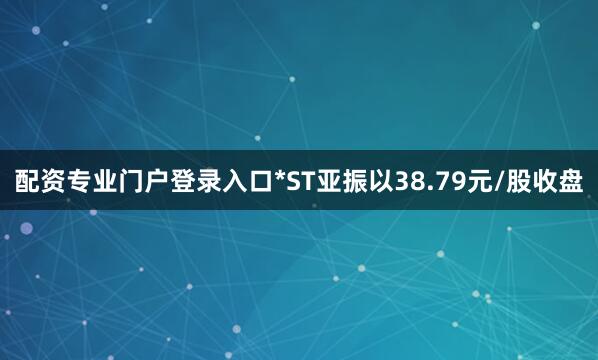 配资专业门户登录入口*ST亚振以38.79元/股收盘